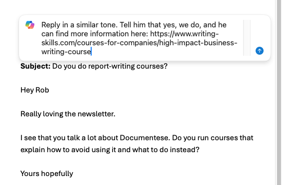 What if your employer bans chatgpt? 3 Prompting outlook to reply with copilot. Original email is enquiring about whether emphasis runs courses that explain how to avoid documentese. Prompt reads: 'reply in a similar tone. Tell him that yes, we do, and he can find more information here: https://www. Emphasis. Co. Uk/courses-for-companies/high-impact-business-writing-course'