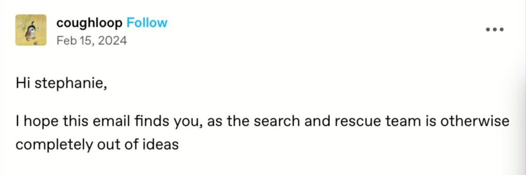 Has 'i hope you're well' had its day? 1 Post from the tumblr account @coughloop: hi stephanie – i hope this email finds you, as the search and rescue team is otherwise completely out of ideas